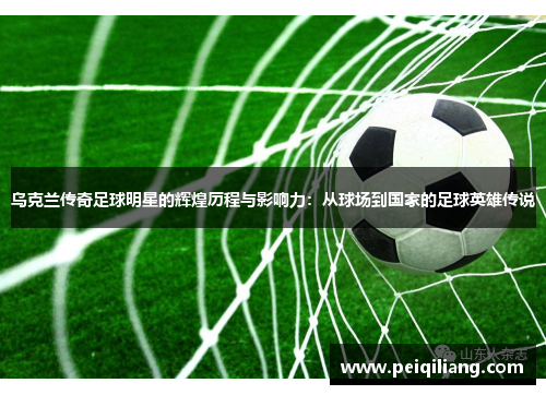 乌克兰传奇足球明星的辉煌历程与影响力：从球场到国家的足球英雄传说
