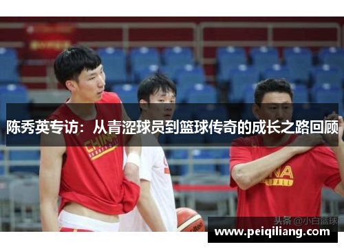 陈秀英专访：从青涩球员到篮球传奇的成长之路回顾