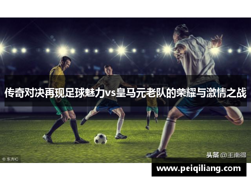 传奇对决再现足球魅力vs皇马元老队的荣耀与激情之战